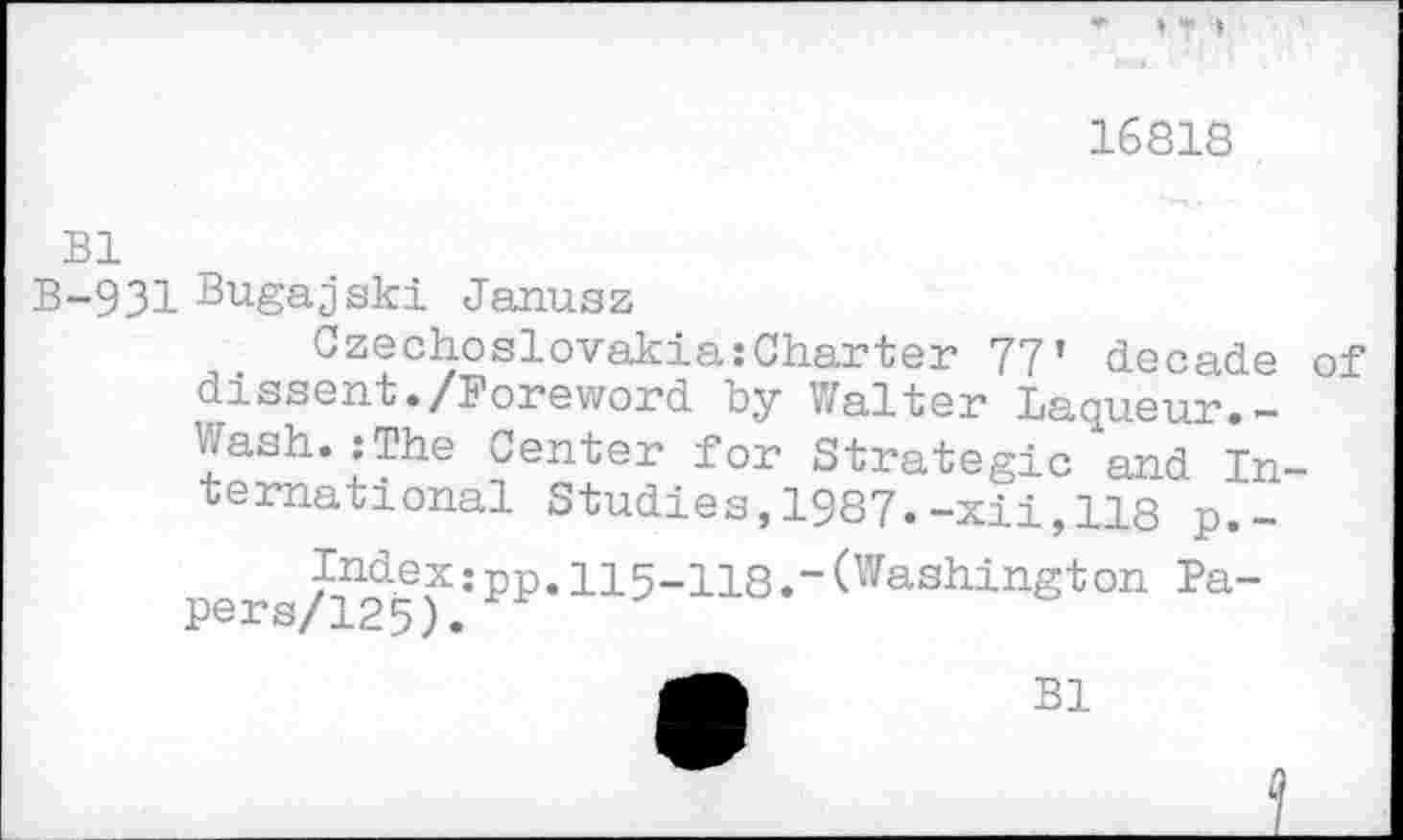 ﻿16818
Bl
B-931 Bugajski Janusz
CzechoslovakiaCharter 77’ decade of dissent./Foreword by Walter Laqueur.-Wash.:The Center for Strategic and International Studies,1987.-xii,118 p.-pers/125f:PP*115"118*"(Washington Pa“
B1